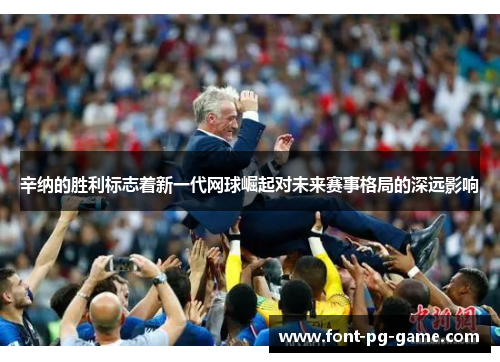 辛纳的胜利标志着新一代网球崛起对未来赛事格局的深远影响 辛纳的胜利标志着新一代网球崛起对未来赛事格局的深远影响