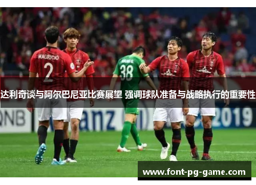 达利奇谈与阿尔巴尼亚比赛展望 强调球队准备与战略执行的重要性 达利奇谈与阿尔巴尼亚比赛展望 强调球队准备与战略执行的重要性